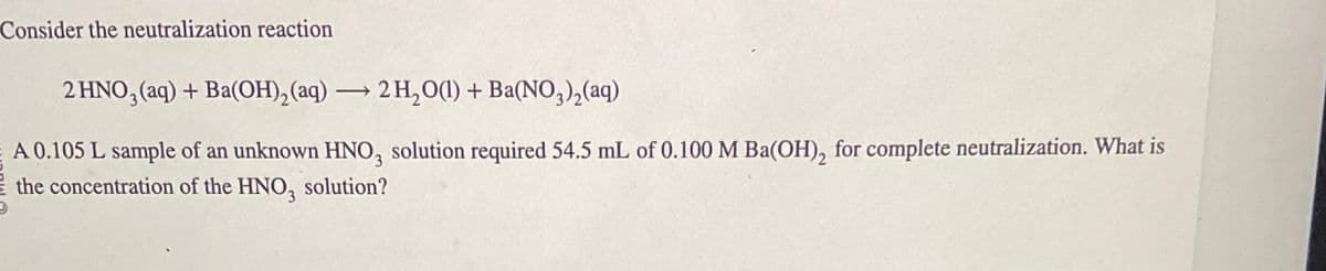 Consider the neutralization reaction
2 HNO3(aq) + Ba(OH)₂ (aq) → 2H₂O(l) + Ba(NO3)₂(aq)
A 0.105 L sample of an unknown HNO3 solution required 54.5 mL of 0.100 M Ba(OH)₂ for complete neutralization. What is
the concentration of the HNO3 solution?