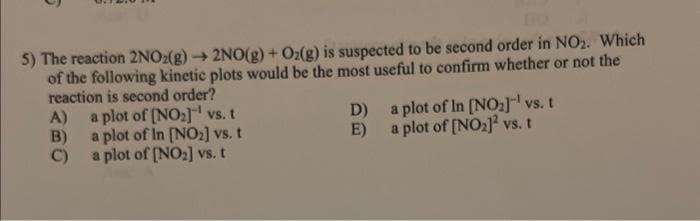 5) The reaction 2NO₂(g) → 2NO(g) + O₂(g) is suspected to be second order in NO2. Which
of the following kinetic plots would be the most useful to confirm whether or not the
reaction is second order?
A)
B)
C)
a plot of [NO₂] vs. t
a plot of In [NO₂] vs. t
a plot of [NO₂] vs. t
D)
E)
a plot of In [NO₂]¹ vs. t
a plot of [NO₂]2 vs. t