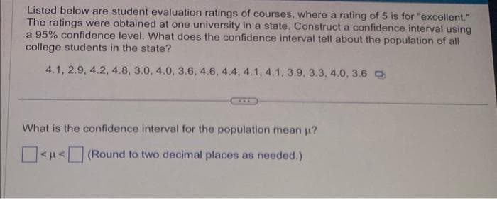 Listed below are student evaluation ratings of courses, where a rating of 5 is for "excellent."
The ratings were obtained at one university in a state. Construct a confidence interval using
a 95% confidence level. What does the confidence interval tell about the population of all
college students in the state?
4.1, 2.9, 4.2, 4.8, 3.0, 4.0, 3.6, 4.6, 4.4, 4.1, 4.1, 3.9, 3.3, 4.0, 3.6
What is the confidence interval for the population mean μ?
<μ<
(Round to two decimal places as needed.)