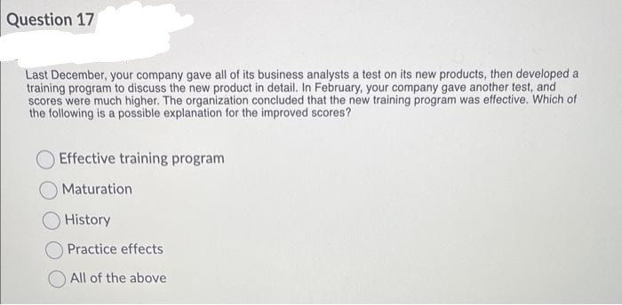 Question 17
Last December, your company gave all of its business analysts a test on its new products, then developed a
training program to discuss the new product in detail. In February, your company gave another test, and
scores were much higher. The organization concluded that the new training program was effective. Which of
the following is a possible explanation for the improved scores?
Effective training program
Maturation
History
Practice effects
All of the above