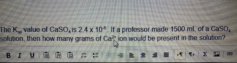 The K, value of CaSO, is 2.4 x
solution, then how many grams
B_I
IUGG G
105. If a professor made 1500 mL of a CaSO,
of Ca't ion would be present in the solution?
Caffi
2 2 2
H
GE