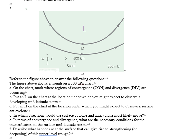 3
N
W + E
S
0
L
Scale
M
500 km
300 mb
Refer to the figure above to answer the following questions:
The figure above shows a trough on a 300 hPa chart.<
a. On the chart, mark where regions of convergence (CON) and divergence (DIV) are
occurring
b. Put an L on the chart at the location under which you might expect to observe a
developing mid-latitude storm.
c. Put an H on the chart at the location under which you might expect to observe a surface
anticyclone.
d. In which directions would the surface cyclone and anticyclone most likely move?
e. In terms of convergence and divergence, what are the necessary conditions for the
intensification of the surface mid-latitude storm?<
f. Describe what happens near the surface that can give rise to strengthening (or
deepening) of this upper level trough?