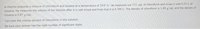 A chemist prepares a mixture of chloroform and toluene at a temperature of 29.0 "C. He measures out 372. ml. of chloroform and mixes it with 0.35 1. of
toluene. He measures the volume of the solution after it is well mixed and finds that it is 0.700 L. The density of chloroform is 1.49 g/ml. and the density of
toluene is 0.87 g/mL...
Calculate the volume percent of chloroform in this solution..
Be sure your answer has the right number of significant digits.
