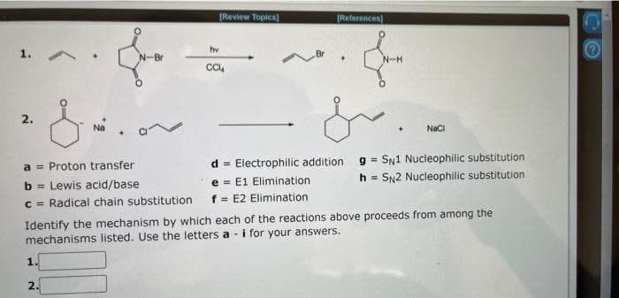 1. A
2.
Na
1
N-Br
2.
[Review Topics]
hv
CC
[References)
a Proton transfer
d
Electrophilic addition
b= Lewis acid/base
e
E1 Elimination
c = Radical chain substitution f = E2 Elimination
+
N-H
NaCl
Identify the mechanism by which each of the reactions above proceeds from among the
mechanisms listed. Use the letters a- i for your answers.
gSN1 Nucleophilic substitution
=
h = SN2 Nucleophilic substitution