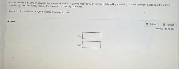 A manufacturer of banana chips would like to know whether its bag filling machine works correctly at the 444 gram setting. Is there sufficient evidence at the 0.01 level
that the bags are underfilled? Assume the population is normally distributed.
State the null and alternative hypotheses for the above scenario.
Answer
Ho
Ha
Keypad
Keyboard Shortcuts
Tables