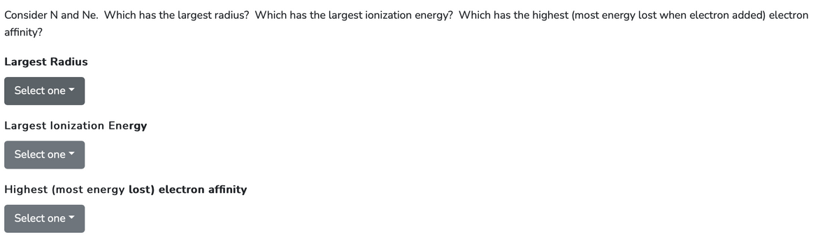 Consider N and Ne. Which has the largest radius? Which has the largest ionization energy? Which has the highest (most energy lost when electron added) electron
affinity?
Largest Radius
Select one
Largest lonization Energy
Select one ▾
Highest (most energy lost) electron affinity
Select one