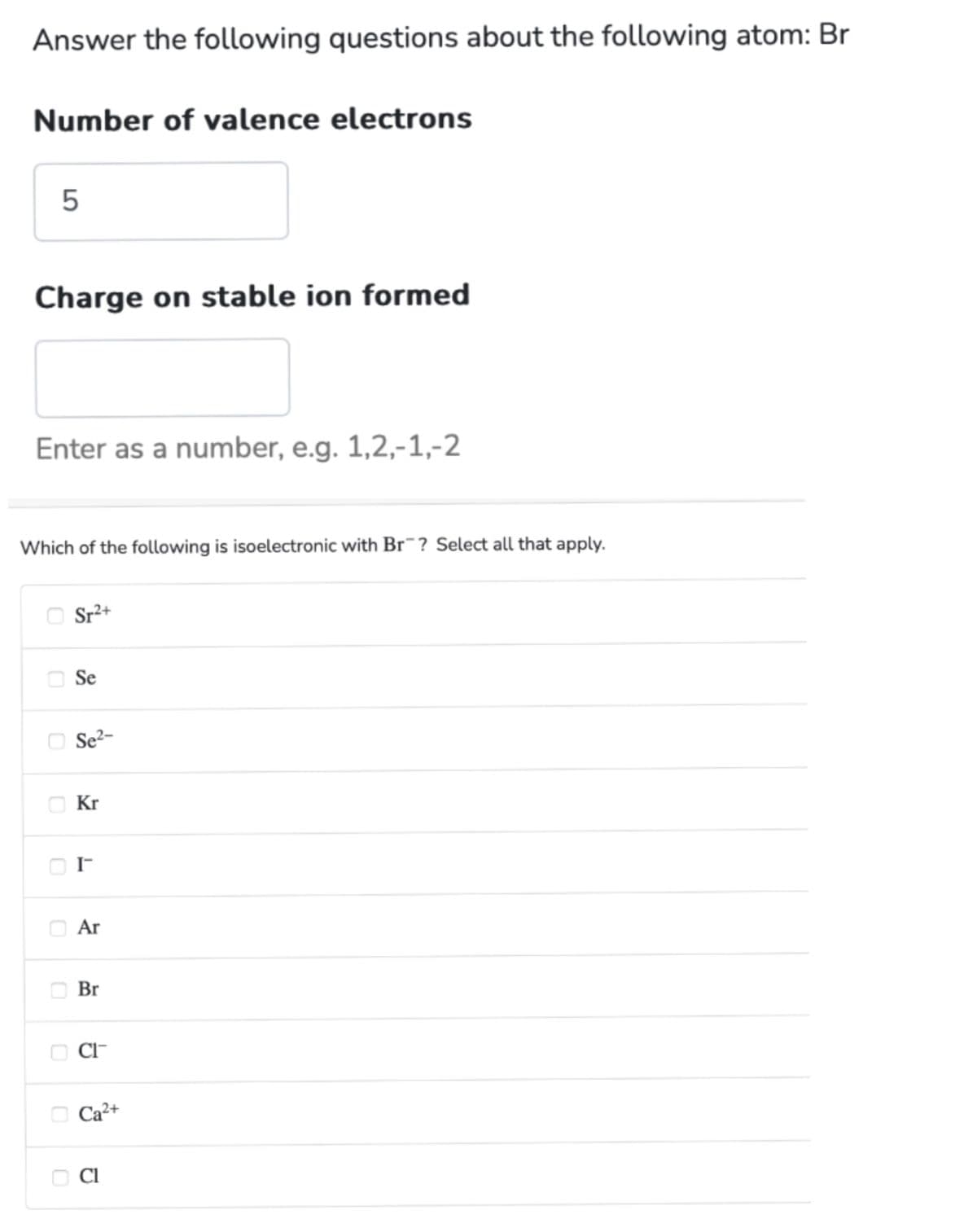 Answer the following questions about the following atom: Br
Number of valence electrons
5
Charge on stable ion formed
Enter as a number, e.g. 1,2,-1,-2
Which of the following is isoelectronic with Br? Select all that apply.
Sr²+
Se
Se²-
Kr
I™
Ar
Br
CI™
Ca²+
Cl