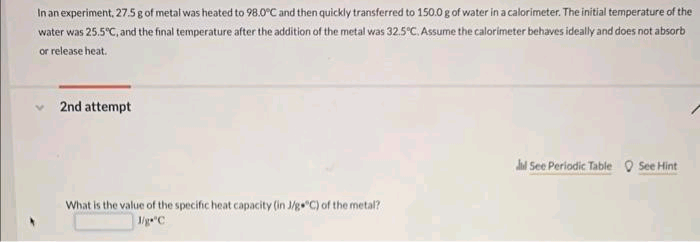 In an experiment, 27.5 g of metal was heated to 98.0°C and then quickly transferred to 150.0 g of water in a calorimeter. The initial temperature of the
water was 25.5°C, and the final temperature after the addition of the metal was 32.5°C. Assume the calorimeter behaves ideally and does not absorb
or release heat.
2nd attempt
What is the value of the specific heat capacity (in J/g °C) of the metal?
1/g="C
Jd See Periodic Table See Hint