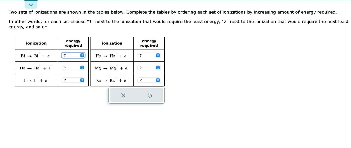 Two sets of ionizations are shown in the tables below. Complete the tables by ordering each set of ionizations by increasing amount of energy required.
In other words, for each set choose "1" next to the ionization that would require the least energy, "2" next to the ionization that would require the next least
energy, and so on.
ionization
+
Bi → Bi + e
+
He He + e
+
II + e
energy
required
?
?
?
ionization
+
He He + e
Mg Mg + e
+
Ra Ra te
X
energy
required
?
?
?
Ś
Ⓒ
Ⓒ