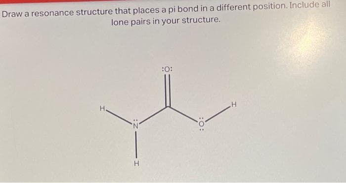 Draw a resonance structure that places a pi bond in a different position. Include all
lone pairs in your structure.
Н.
H
:0:
:0:
H