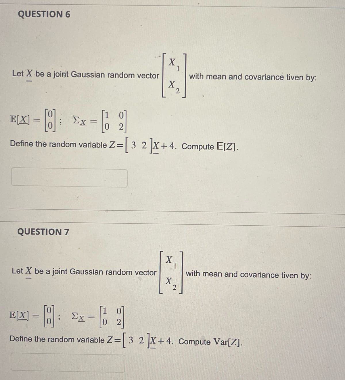 QUESTION 6
Let X be a joint Gaussian random vector
X
1
N
X
2
QUESTION 7
EX] = [8] Ex= [2]
Σχ
0
0
Define the random variable Z=[3 2 ]X+4. Compute E[Z].
Let X be a joint Gaussian random vector
[1
X
1
with mean and covariance tiven by:
X2
with mean and covariance tiven by:
E[X] = [] ; Ex =
2
Define the random variable Z= [3 2 ]X+4. Compute Var[Z].