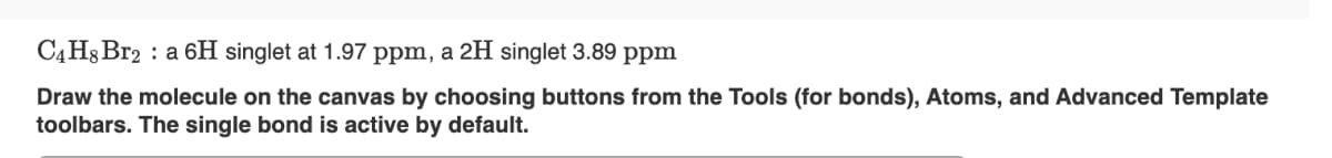 C4H8 Br2 a 6H singlet at 1.97 ppm, a 2H singlet 3.89 ppm
Draw the molecule on the canvas by choosing buttons from the Tools (for bonds), Atoms, and Advanced Template
toolbars. The single bond is active by default.
