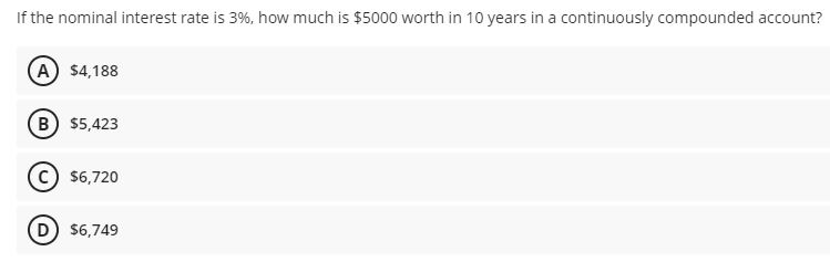 If the nominal interest rate is 3%, how much is $5000 worth in 10 years in a continuously compounded account?
A $4,188
B $5,423
$6,720
D $6,749
