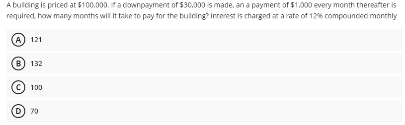 A building is priced at $100,000. If a downpayment of $30,000 is made, an a payment of $1,000 every month thereafter is
required, how many months will it take to pay for the building? Interest is charged at a rate of 12% compounded monthly
(А) 121
(в) 132
100
D 70
