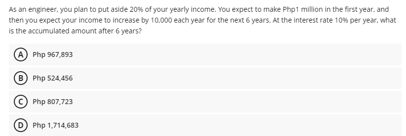 As an engineer, you plan to put aside 20% of your yearly income. You expect to make Php1 million in the first year, and
then you expect your income to increase by 10,000 each year for the next 6 years. At the interest rate 10% per year, what
is the accumulated amount after 6 years?
A Php 967,893
(B Php 524,456
c) Php 807,723
D Php 1,714,683
