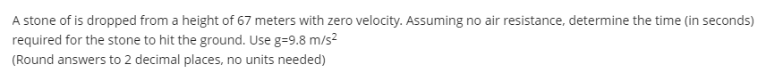 A stone of is dropped from a height of 67 meters with zero velocity. Assuming no air resistance, determine the time (in seconds)
required for the stone to hit the ground. Use g=9.8 m/s?
(Round answers to 2 decimal places, no units needed)
