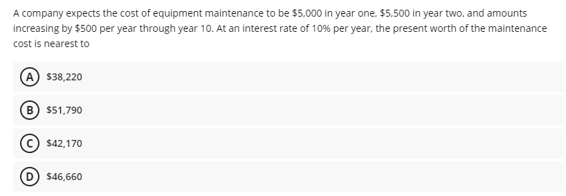 A company expects the cost of equipment maintenance to be $5,000 in year one, $5,500 in year two, and amounts
increasing by $500 per year through year 10. At an interest rate of 10% per year, the present worth of the maintenance
cost is nearest to
A $38,220
B) $51,790
c) $42,170
D) $46,660
