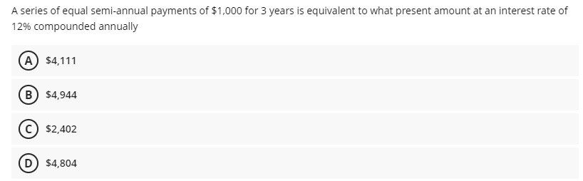 A series of equal semi-annual payments of $1,000 for 3 years is equivalent to what present amount at an interest rate of
12% compounded annually
(A) $4,111
B $4,944
$2,402
D $4,804
