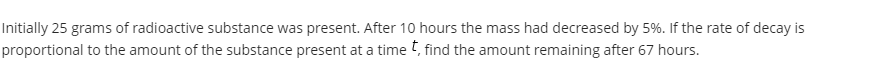 Initially 25 grams of radioactive substance was present. After 10 hours the mass had decreased by 5%. If the rate of decay is
proportional to the amount of the substance present at a time t, find the amount remaining after 67 hours.
