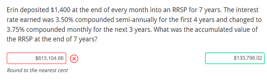 Erin deposited $1,400 at the end of every month into an RRSP for 7 years. The interest
rate earned was 3.50% compounded semi-annually for the first 4 years and changed to
3.75% compounded monthly for the next 3 years. What was the accumulated value of
the RRSP at the end of 7 years?
$613,104.66
(x)
$133,796.02
Round to the nearest cent
