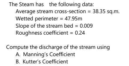 The Steam has the following data:
Average stream cross-section = 38.35 sq.m.
Wetted perimeter = 47.95m
Slope of the stream bed = 0.009
Roughness coefficient = 0.24
Compute the discharge of the stream using
A. Manning's Coefficient
B. Kutter's Coefficient
