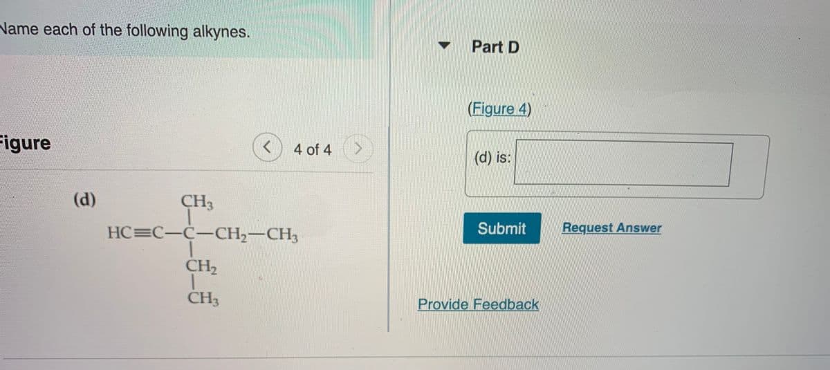 Name each of the following alkynes.
Part D
(Figure 4)
Figure
4 of 4
(d) is:
(d)
CH3
HC=C-Ċ-CH2-CH3
Submit
Request Answer
CH2
CH3
Provide Feedback
