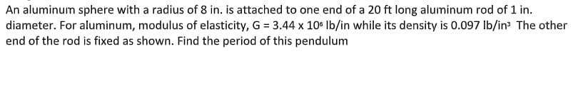 An aluminum sphere with a radius of 8 in. is attached to one end of a 20 ft long aluminum rod of 1 in.
diameter. For aluminum, modulus of elasticity, G = 3.44 x 10 Ib/in while its density is 0.097 Ib/in The other
end of the rod is fixed as shown. Find the period of this pendulum
