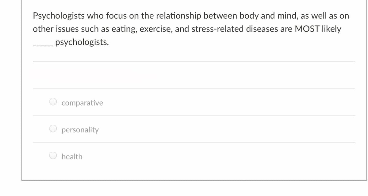 Psychologists who focus on the relationship between body and mind, as well as on
other issues such as eating, exercise, and stress-related diseases are MOST likely
psychologists.
comparative
personality
health
