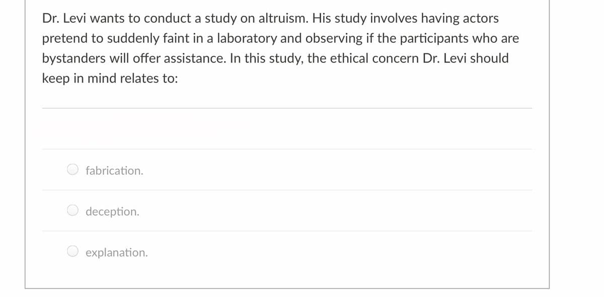 Dr. Levi wants to conduct a study on altruism. His study involves having actors
pretend to suddenly faint in a laboratory and observing if the participants who are
bystanders will offer assistance. In this study, the ethical concern Dr. Levi should
keep in mind relates to:
fabrication.
deception.
explanation.
