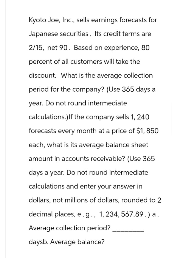 Kyoto Joe, Inc., sells earnings forecasts for
Japanese securities. Its credit terms are
2/15, net 90. Based on experience, 80
percent of all customers will take the
discount. What is the average collection
period for the company? (Use 365 days a
year. Do not round intermediate
calculations.) If the company sells 1,240
forecasts every month at a price of $1,850
each, what is its average balance sheet
amount in accounts receivable? (Use 365
days a year. Do not round intermediate
calculations and enter your answer in
dollars, not millions of dollars, rounded to 2
decimal places, e.g., 1,234, 567.89.) a.
Average collection period?
daysb. Average balance?