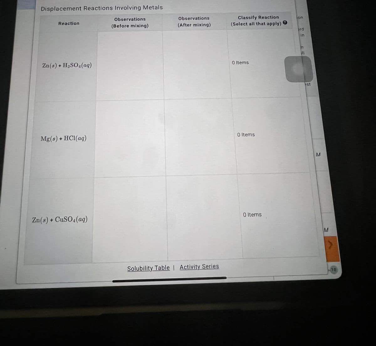 ### Displacement Reactions Involving Metals

This document is a table designed to record observations from displacement reactions involving various metals. The table includes columns for recording observations before and after mixing, and for classifying the reactions. Below is a transcription of the table content:

| Reaction                    | Observations (Before mixing) | Observations (After mixing) | Classify Reaction (Select all that apply) |
|-----------------------------|------------------------------|-----------------------------|------------------------------------------|
| Zn(s) + H₂SO₄(aq)           |                              |                             | 0 Items                                   |
| Mg(s) + HCl(aq)             |                              |                             | 0 Items                                   |
| Zn(s) + CuSO₄(aq)           |                              |                             | 0 Items                                   |

At the bottom of the table, there are links to additional resources:
- **Solubility Table**
- **Activity Series**

### Instructions for Use:

1. **Reaction Column**: This column lists the chemical reactions involving metals, expressed in chemical notation. Examples include:
   - Zinc reacting with sulfuric acid: Zn(s) + H₂SO₄(aq)
   - Magnesium reacting with hydrochloric acid: Mg(s) + HCl(aq)
   - Zinc reacting with copper(II) sulfate: Zn(s) + CuSO₄(aq)
  
2. **Observations (Before mixing)**: In this column, note any initial observations before the chemicals are mixed. This might include the physical state, color, or any noticeable features of the reactants.

3. **Observations (After mixing)**: Record any changes or reactions that take place upon mixing the substances. Look for color changes, gas evolution, temperature change, precipitation, or other notable reactions.

4. **Classify Reaction**: This column is for categorizing the type of reaction that occurs after mixing the substances. Based on the observed outcomes, select the appropriate classifications.

### Graph/Diagram Explanation:

There are no specific graphs or diagrams included in this table; it primarily serves as an observation sheet for students to fill out during laboratory experiments involving displacement reactions of metals.

### Educational Notes:

- **Displacement Reactions**: A type of chemical reaction where an element reacts with a compound and takes the place of another element within the compound.
- **Observation Skills**: Developing a keen eye for detail in observing physical and chemical changes during reactions is crucial for understanding chemical processes.

This