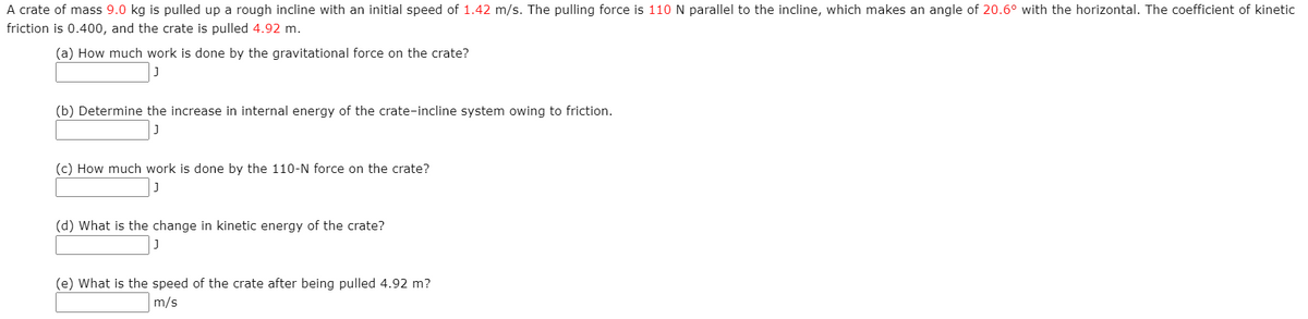 A crate of mass 9.0 kg is pulled up a rough incline with an initial speed of 1.42 m/s. The pulling force is 110 N parallel to the incline, which makes an angle of 20.6° with the horizontal. The coefficient of kinetic
friction is 0.400, and the crate is pulled 4.92 m.
(a) How much work is done by the gravitational force on the crate?
(b) Determine the increase in internal energy of the crate-incline system owing to friction.
(c) How much work is done by the 110-N force on the crate?
(d) What is the change in kinetic energy of the crate?
(e) What is the speed of the crate after being pulled 4.92 m?
m/s
