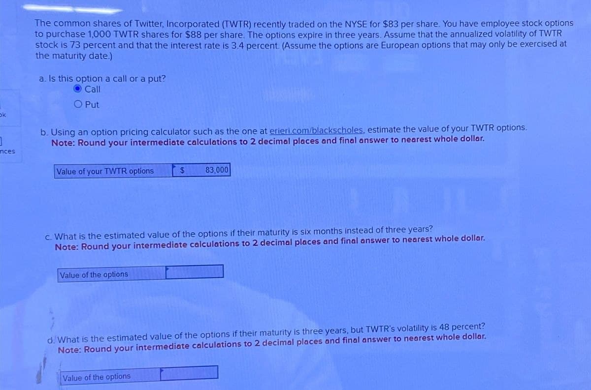 bk
]
nces
The common shares of Twitter, Incorporated (TWTR) recently traded on the NYSE for $83 per share. You have employee stock options
to purchase 1,000 TWTR shares for $88 per share. The options expire in three years. Assume that the annualized volatility of TWTR
stock is 73 percent and that the interest rate is 3.4 percent. (Assume the options are European options that may only be exercised at
the maturity date.)
a. Is this option a call or a put?
Call
O Put
b. Using an option pricing calculator such as the one at erieri.com/blackscholes, estimate the value of your TWTR options.
Note: Round your intermediate calculations to 2 decimal places and final answer to nearest whole dollar.
Value of your TWTR options
$
83,000
c. What is the estimated value of the options if their maturity is six months instead of three years?
Note: Round your intermediate calculations to 2 decimal places and final answer to nearest whole dollar.
Value of the options
d. What is the estimated value of the options if their maturity is three years, but TWTR's volatility is 48 percent?
Note: Round your intermediate calculations to 2 decimal places and final answer to nearest whole dollar.
Value of the options