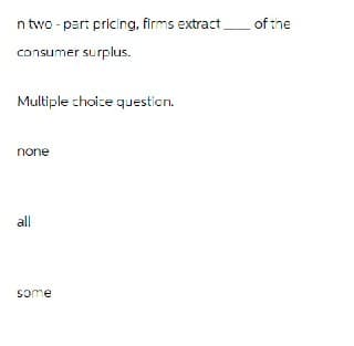 n two-part pricing, firms extract of the
consumer surplus.
Multiple choice question.
none
all
some