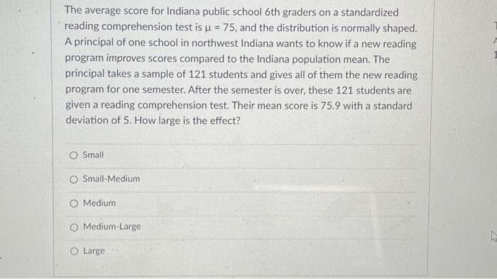 The average score for Indiana public school 6th graders on a standardized
reading comprehension test is u = 75, and the distribution is normally shaped.
A principal of one school in northwest Indiana wants to know if a new reading
program improves scores compared to the Indiana population mean. The
principal takes a sample of 121 students and gives all of them the new reading
program for one semester. After the semester is over, these 121 students are
given a reading comprehension test. Their mean score is 75.9 with a standard
deviation of 5. How large is the effect?
O Small
Small-Medium
Medium
Medium-Large
O Large
h