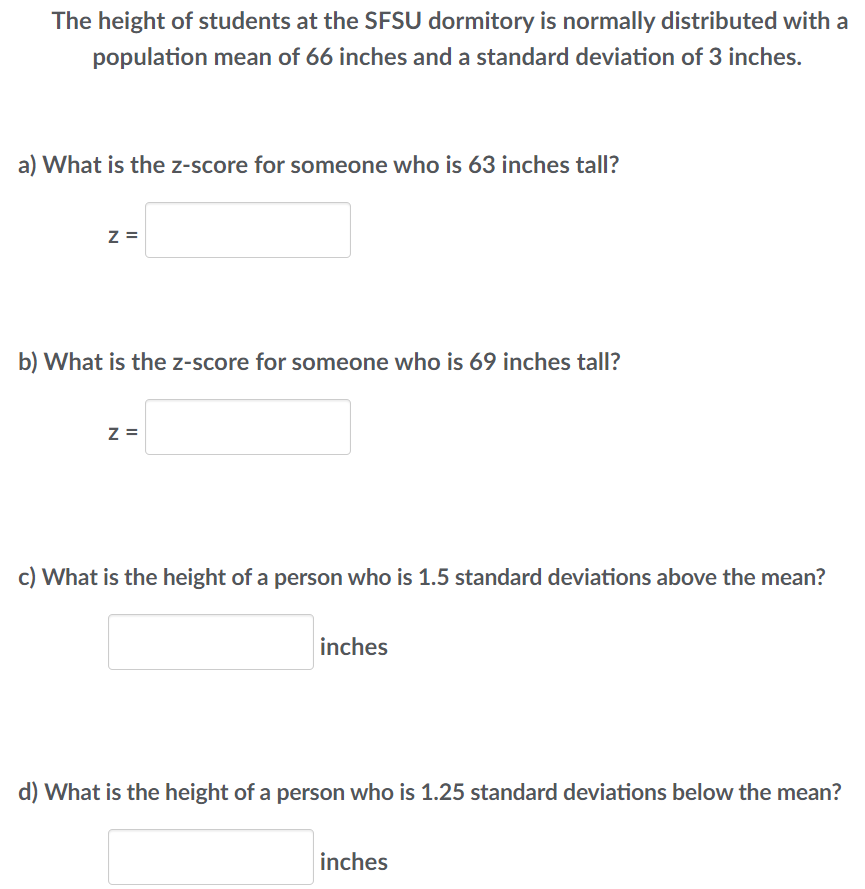 The height of students at the SFSU dormitory is normally distributed with a
population mean of 66 inches and a standard deviation of 3 inches.
a) What is the z-score for someone who is 63 inches tall?
Z=
b) What is the z-score for someone who is 69 inches tall?
Z =
c) What is the height of a person who is 1.5 standard deviations above the mean?
inches
d) What is the height of a person who is 1.25 standard deviations below the mean?
inches