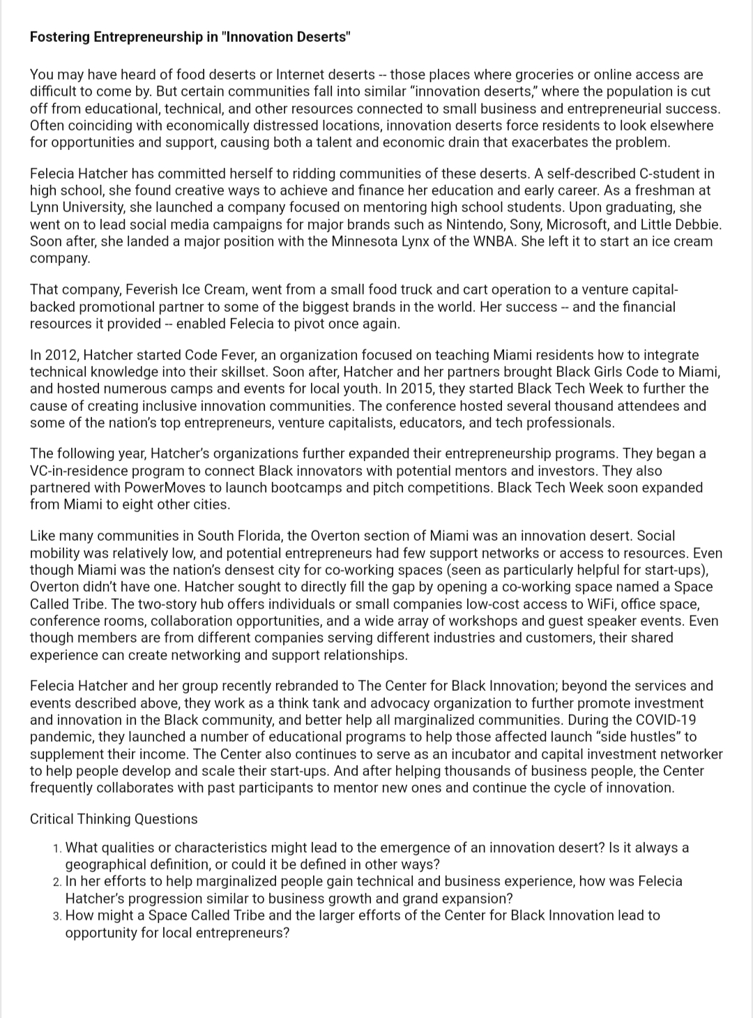 Fostering Entrepreneurship in "Innovation Deserts"
You may have heard of food deserts or Internet deserts -- those places where groceries or online access are
difficult to come by. But certain communities fall into similar "innovation deserts," where the population is cut
off from educational, technical, and other resources connected to small business and entrepreneurial success.
Often coinciding with economically distressed locations, innovation deserts force residents to look elsewhere
for opportunities and support, causing both a talent and economic drain that exacerbates the problem.
Felecia Hatcher has committed herself to ridding communities of these deserts. A self-described C-student in
high school, she found creative ways to achieve and finance her education and early career. As a freshman at
Lynn University, she launched a company focused on mentoring high school students. Upon graduating, she
went on to lead social media campaigns for major brands such as Nintendo, Sony, Microsoft, and Little Debbie.
Soon after, she landed a major position with the Minnesota Lynx of the WNBA. She left it to start an ice cream
company.
That company, Feverish Ice Cream, went from a small food truck and cart operation to a venture capital-
backed promotional partner to some of the biggest brands in the world. Her success -- and the financial
resources it provided -- enabled Felecia to pivot once again.
In 2012, Hatcher started Code Fever, an organization focused on teaching Miami residents how to integrate
technical knowledge into their skillset. Soon after, Hatcher and her partners brought Black Girls Code to Miami,
and hosted numerous camps and events for local youth. In 2015, they started Black Tech Week to further the
cause of creating inclusive innovation communities. The conference hosted several thousand attendees and
some of the nation's top entrepreneurs, venture capitalists, educators, and tech professionals.
The following year, Hatcher's organizations further expanded their entrepreneurship programs. They began a
VC-in-residence program to connect Black innovators with potential mentors and investors. They also
partnered with PowerMoves to launch bootcamps and pitch competitions. Black Tech Week soon expanded
from Miami to eight other cities.
Like many communities in South Florida, the Overton section of Miami was an innovation desert. Social
mobility was relatively low, and potential entrepreneurs had few support networks or access to resources. Even
though Miami was the nation's densest city for co-working spaces (seen as particularly helpful for start-ups),
Overton didn't have one. Hatcher sought to directly fill the gap by opening a co-working space named a Space
Called Tribe. The two-story hub offers individuals or small companies low-cost access to WiFi, office space,
conference rooms, collaboration opportunities, and a wide array of workshops and guest speaker events. Even
though members are from different companies serving different industries and customers, their shared
experience can create networking and support relationships.
Felecia Hatcher and her group recently rebranded to The Center for Black Innovation; beyond the services and
events described above, they work as a think tank and advocacy organization to further promote investment
and innovation in the Black community, and better help all marginalized communities. During the COVID-19
pandemic, they launched a number of educational programs to help those affected launch "side hustles" to
supplement their income. The Center also continues to serve as an incubator and capital investment networker
to help people develop and scale their start-ups. And after helping thousands of business people, the Center
frequently collaborates with past participants to mentor new ones and continue the cycle of innovation.
Critical Thinking Questions
1. What qualities or characteristics might lead to the emergence of an innovation desert? Is it always a
geographical definition, or could it be defined in other ways?
2. In her efforts to help marginalized people gain technical and business experience, how was Felecia
Hatcher's progression similar to business growth and grand expansion?
3. How might a Space Called Tribe and the larger efforts of the Center for Black Innovation lead to
opportunity for local entrepreneurs?