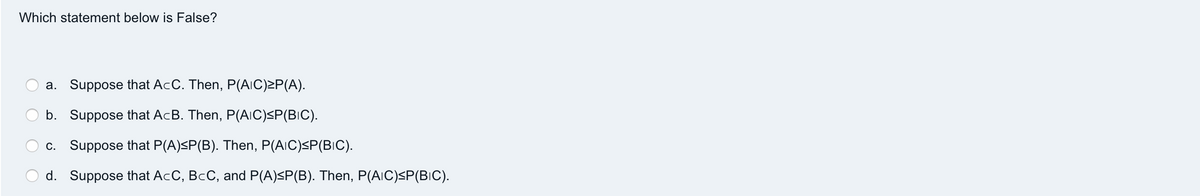 Which statement below is False?
a. Suppose that AcC. Then, P(AIC)≥P(A).
b. Suppose that AcB. Then, P(AIC)≤P(BIC).
c. Suppose that P(A)≤P(B). Then, P(AIC)<P(BIC).
d. Suppose that AcC, BCC, and P(A)≤P(B). Then, P(AIC)≤P(BIC).