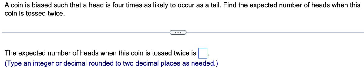 A coin is biased such that a head is four times as likely to occur as a tail. Find the expected number of heads when this
coin is tossed twice.
The expected number of heads when this coin is tossed twice is
(Type an integer or decimal rounded to two decimal places as needed.)