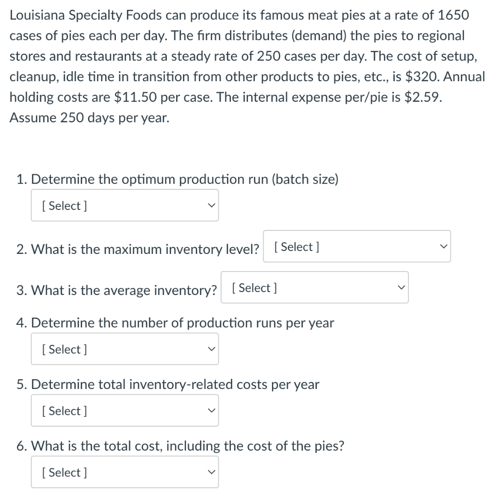 Louisiana Specialty Foods can produce its famous meat pies at a rate of 1650
cases of pies each per day. The firm distributes (demand) the pies to regional
stores and restaurants at a steady rate of 250 cases per day. The cost of setup,
cleanup, idle time in transition from other products to pies, etc., is $320. Annual
holding costs are $11.50 per case. The internal expense per/pie is $2.59.
Assume 250 days per year.
1. Determine the optimum production run (batch size)
[Select]
2. What is the maximum inventory level? [Select]
3. What is the average inventory? [Select]
4. Determine the number of production runs per year
[Select]
5. Determine total inventory-related costs per year
[Select]
6. What is the total cost, including the cost of the pies?
[Select]