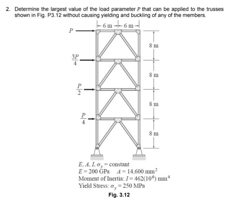 2. Determine the largest value of the load parameter P that can be applied to the trusses
shown in Fig. P3.12 without causing yielding and buckling of any of the members.
-6 m - 6 m --
8 m
ЗР
4
8 m
8 m
P
4
8 m
E. A, I, o, = constant
E = 200 GPa A = 14,600 mm?
Moment of Inertia: I= 462(106) mm*
Yield Stress: o, = 250 MPa
Fig. 3.12
