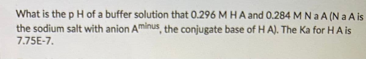 What is the p H of a buffer solution that 0.296 M HA and 0.284 M N a A (N a A is
the sodium salt with anion Aminus, the conjugate base of H A). The Ka for HA is
7.75E-7.
