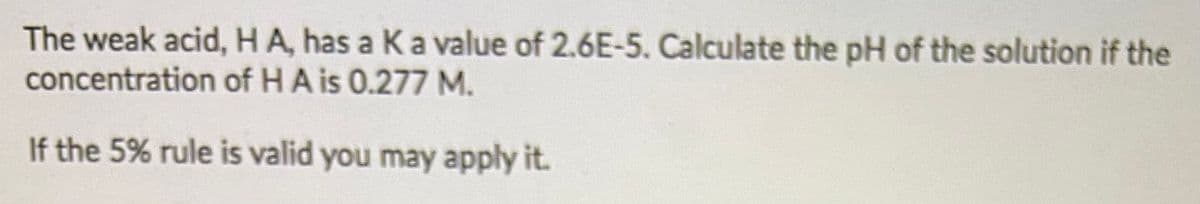 The weak acid, HA, has a Ka value of 2.6E-5. Calculate the pH of the solution if the
concentration of HA is 0.277 M.
If the 5% rule is valid you may apply it.
