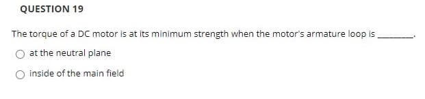 QUESTION 19
The torque of a DC motor is at its minimum strength when the motor's armature loop is
at the neutral plane
O inside of the main field
