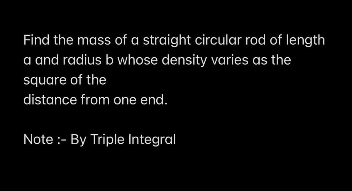 Find the mass of a straight circular rod of length
a and radius b whose density varies as the
square of the
distance from one end.
Note :- By Triple Integral
