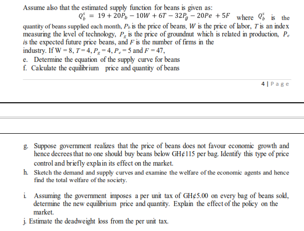 Assume ako that the estimated supply function for beans is given as:
e; = 19+ 20P, – 10W + 6T – 32P, – 20Pe + 5F where Q; is the
quantity of beans supplied each month, P, is the price of beans, W is the price of abor, T'is an index
measuring the level of technology, P, is the price of groundnut which is related in production, Pe
is the expected future price beans, and Fis the number of firms in the
industry. If W = 8, T=4,P,=4,P.=5 and F = 47,
e. Determine the equation of the supply curve for beans
f. Cakulate the equilibr ium price and quantity of beans
4 | Page
g. Suppose government realizes that the price of beans does not favour economic growth and
hence decrees that no one should buy beans below GH¢115 per bag. Identify this type of price
control and briefly explain its effect on the market.
