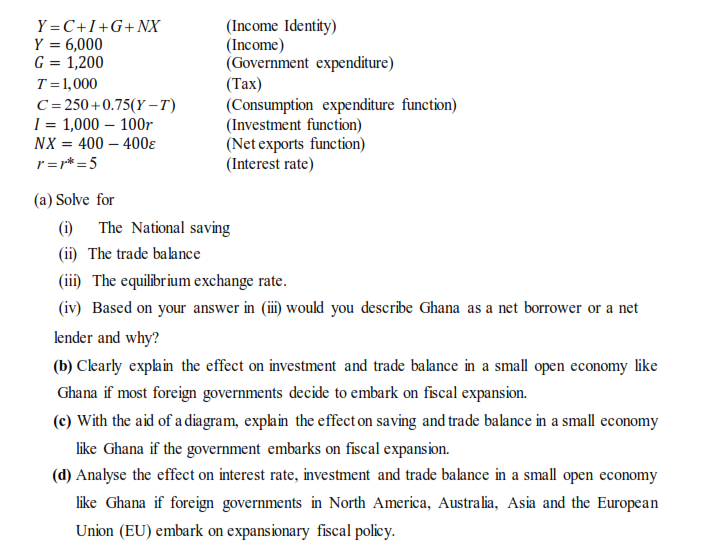 **Economic Analysis of Ghana's Market Conditions**

### Given Identities and Functions
- \( Y = C + I + G + NX \) *(Income Identity)*
- \( Y = 6,000 \) *(Income)*
- \( G = 1,200 \) *(Government expenditure)*
- \( T = 1,000 \) *(Tax)*
- \( C = 250 + 0.75(Y - T) \) *(Consumption expenditure function)*
- \( I = 1,000 - 100r \) *(Investment function)*
- \( NX = 400 - 400e \) *(Net exports function)*
- \( r = r^* = 5 \) *(Interest rate)*

### Tasks

#### (a) Solve for:

**(i) The National Saving**
**(ii) The Trade Balance**
**(iii) The Equilibrium Exchange Rate**
**(iv) Based on your answer in (iii) would you describe Ghana as a net borrower or a net lender and why?**

#### (b) Clearly explain the effect on investment and trade balance in a small open economy like Ghana if most foreign governments decide to embark on fiscal expansion.

#### (c) With the aid of a diagram, explain the effect on saving and trade balance in a small economy like Ghana if the government embarks on fiscal expansion.

#### (d) Analyse the effect on interest rate, investment, and trade balance in a small open economy like Ghana if foreign governments in North America, Australia, Asia, and the European Union (EU) embark on expansionary fiscal policy.

### Detailed Explanation of Given Functions and Variables

1. **Income Identity (Y = C + I + G + NX)**:
    - This equation represents the aggregate demand (AD) in an open economy where:
        - \( Y \) is the national income or Gross Domestic Product (GDP).
        - \( C \) is the consumption expenditure.
        - \( I \) is the investment expenditure.
        - \( G \) is the government expenditure.
        - \( NX \) is the net exports (exports minus imports).

2. **Consumption Expenditure Function (\( C = 250 + 0.75(Y - T) \)**):
    - This function indicates the relationship between consumption and income.
    - \( 250 \) is the autonomous consumption.
    - \( 0.75 \) is the marginal