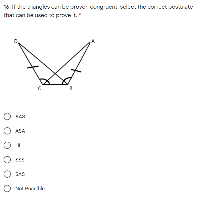 16. If the triangles can be proven congruent, select the correct postulate
that can be used to prove it. *
D.
A
AAS
ASA
HL
SSs
SAS
Not Possible
