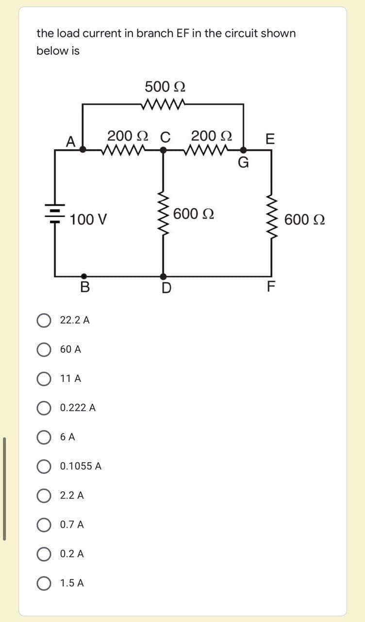 the load current in branch EF in the circuit shown
below is
500 2
200 Ω C
200 2
600 2
100 V
600 2
F
22.2 A
60 A
11 A
0.222 A
6 A
0.1055 A
2.2 A
0.7 A
0.2 A
1.5 A
www
ww
