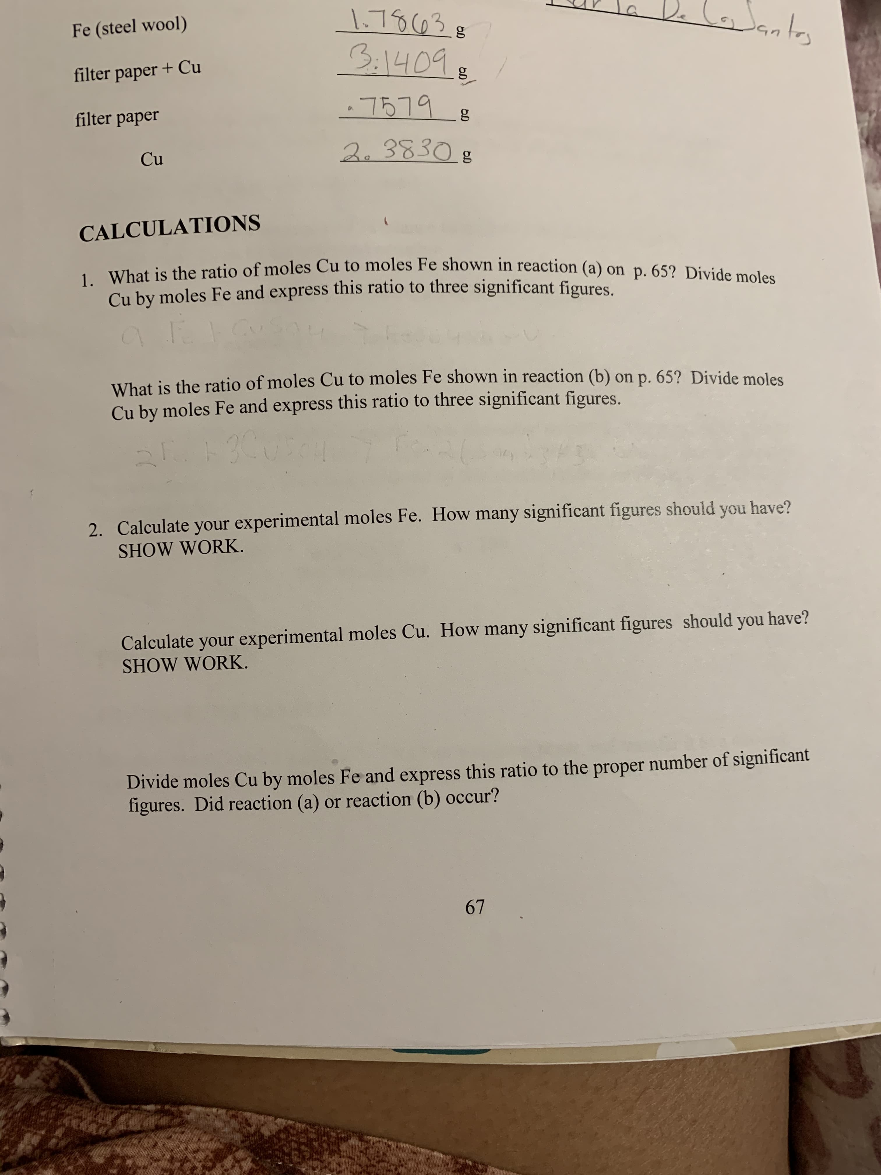 1-70 03
Fe (steel wool)
31409
filter paper + Cu
7519
filter paper
2. 3830
Cu
CALCULATIONS
1. What is the ratio of moles Cu to moles Fe shown in reaction (a) on p. 65? Divide moles
Cu by moles Fe and express this ratio to three significant figures
What is the ratio of moles Cu to moles Fe shown in reaction (b) on p. 65? Divide moles
Cu by moles Fe and express this ratio to three significant figures.
2. Calculate your experimental moles Fe. How many significant figures should you have?
SHOW WORK
Calculate your experimental moles Cu. How many significant figures should you have?
SHOW WORK.
Divide moles Cu by moles Fe and express this ratio to the proper number of significant
figures. Did reaction (a) or reaction (b) occur?
67
